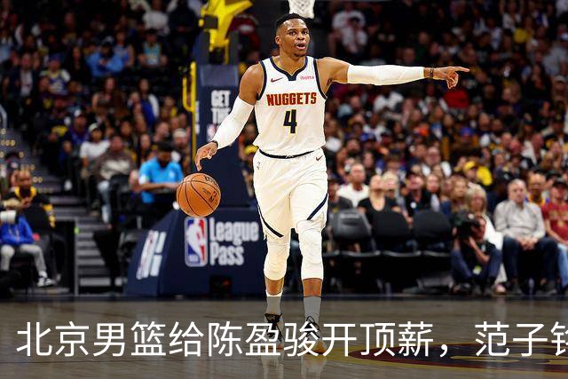 北京男篮给陈盈骏开顶薪，范子铭将受重用 替补中锋首选 赵睿不外租